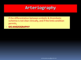 Arteriography
 If the differentiation between embolic & thrombotic
ischemia is not clear clinically, and if the limb condition
permits,
 DO ANGIOGRAPHY
sumeryadav2004@gmail.com
 