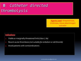 B Catheter directed
thrombolysis
Agents used: Streptokinase,
Urokinase, tissue plasminogen
activator
Indications:
1. Viable or marginally threatened limb (class I, IIa)
2. Recent acute thrombosis (not suitable for embolism or old thrombi)
3. Avoid patients with contraindications
sumeryadav2004@gmail.com
 