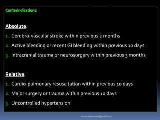 Contraindications:
Absolute:
1. Cerebro-vascular stroke within previous 2 months
2. Active bleeding or recent GI bleeding within previous 10 days
3. Intracranial trauma or neurosurgery within previous 3 months
Relative:
1. Cardio-pulmonary resuscitation within previous 10 days
2. Major surgery or trauma within previous 10 days
3. Uncontrolled hypertension
sumeryadav2004@gmail.com
 