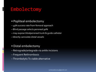 Embolectomy
• Popliteal embolectomy
– 49% success rate from femoral approach
– Blind passage selects peroneal 90%
– may expose tibialperoneal trunk & guide catheter
– Idrectly cannulate distal vessels
• Distal embolectomy
– Retrograde/antegrade via ankle incisions
– Frequent Rethrombosis
–ThrombolyticTx viable alternative
sumeryadav2004@gmail.com
 