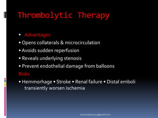 Thrombolytic Therapy
 Advantages
• Opens collaterals & microcirculation
• Avoids sudden reperfusion
• Reveals underlying stenosis
• Prevent endothelial damage from balloons
Risks
• Hemmorhage • Stroke • Renal failure • Distal emboli
transiently worsen ischemia
sumeryadav2004@gmail.com
 