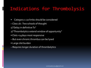 Indications for Thrombolysis
 Category 1-2a limbs should be considered
– Class 2b :Two schools of thought
1)“Delay in definitiveTx”
2)“Thrombolytics extend window of opportunity”
• Clots <14days most responsive
– But even chronic thrombus can be lysed
• Large clot burden
– Requires longer duration of thrombolytics
sumeryadav2004@gmail.com
 