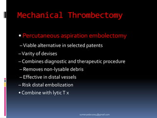 Mechanical Thrombectomy
• Percutaneous aspiration embolectomy
–Viable alternative in selected patents
–Varity of devises
– Combines diagnostic and therapeutic procedure
– Removes non-lysable debris
– Effective in distal vessels
– Risk distal embolization
• Combine with lyticT x
sumeryadav2004@gmail.com
 