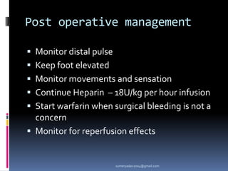 Post operative management
 Monitor distal pulse
 Keep foot elevated
 Monitor movements and sensation
 Continue Heparin – 18U/kg per hour infusion
 Start warfarin when surgical bleeding is not a
concern
 Monitor for reperfusion effects
sumeryadav2004@gmail.com
 