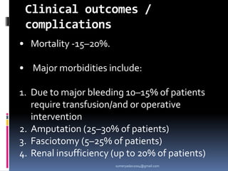 Clinical outcomes /
complications
• Mortality -15–20%.
• Major morbidities include:
1. Due to major bleeding 10–15% of patients
require transfusion/and or operative
intervention
2. Amputation (25–30% of patients)
3. Fasciotomy (5–25% of patients)
4. Renal insufficiency (up to 20% of patients)
sumeryadav2004@gmail.com
 