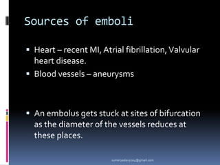 Sources of emboli
 Heart – recent MI, Atrial fibrillation,Valvular
heart disease.
 Blood vessels – aneurysms
 An embolus gets stuck at sites of bifurcation
as the diameter of the vessels reduces at
these places.
sumeryadav2004@gmail.com
 