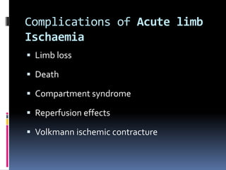 Complications of Acute limb
Ischaemia
 Limb loss
 Death
 Compartment syndrome
 Reperfusion effects
 Volkmann ischemic contracture
 