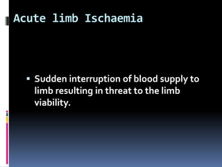 Acute limb Ischaemia
 Sudden interruption of blood supply to
limb resulting in threat to the limb
viability.
 