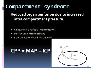 Compartment syndrome
Reduced organ perfusion due to increased
intra compartment pressure.
 Compartment Perfusion Pressure (CPP)
 MeanArterial Pressure (MAP)
 Intra Compartmental Pressure (ICP)
CPP = MAP – ICP
 