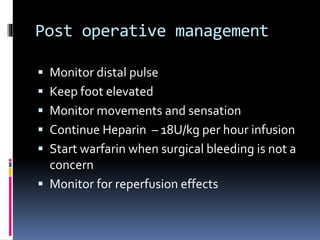 Post operative management
 Monitor distal pulse
 Keep foot elevated
 Monitor movements and sensation
 Continue Heparin – 18U/kg per hour infusion
 Start warfarin when surgical bleeding is not a
concern
 Monitor for reperfusion effects
 