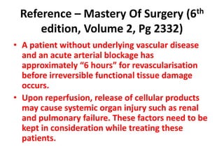 Reference – Mastery Of Surgery (6th
edition, Volume 2, Pg 2332)
• A patient without underlying vascular disease
and an acute arterial blockage has
approximately “6 hours” for revascularisation
before irreversible functional tissue damage
occurs.
• Upon reperfusion, release of cellular products
may cause systemic organ injury such as renal
and pulmonary failure. These factors need to be
kept in consideration while treating these
patients.
 