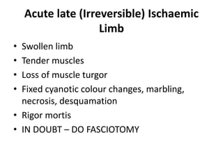Acute late (Irreversible) Ischaemic
Limb
• Swollen limb
• Tender muscles
• Loss of muscle turgor
• Fixed cyanotic colour changes, marbling,
necrosis, desquamation
• Rigor mortis
• IN DOUBT – DO FASCIOTOMY
 
