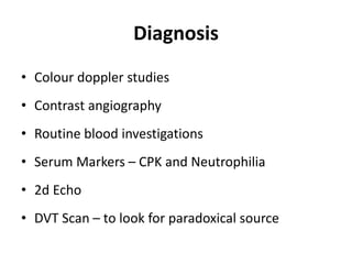 Diagnosis
• Colour doppler studies
• Contrast angiography
• Routine blood investigations
• Serum Markers – CPK and Neutrophilia
• 2d Echo
• DVT Scan – to look for paradoxical source
 