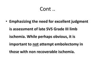 Cont ..
• Emphasizing the need for excellent judgment
is assessment of late SVS Grade III limb
ischemia. While perhaps obvious, it is
important to not attempt embolectomy in
those with non recoverable ischemia.
 