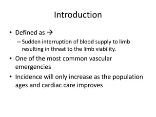 Introduction
• Defined as 
– Sudden interruption of blood supply to limb
resulting in threat to the limb viability.
• One of the most common vascular
emergencies
• Incidence will only increase as the population
ages and cardiac care improves
 