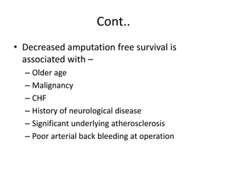 Cont..
• Decreased amputation free survival is
associated with –
– Older age
– Malignancy
– CHF
– History of neurological disease
– Significant underlying atherosclerosis
– Poor arterial back bleeding at operation
 