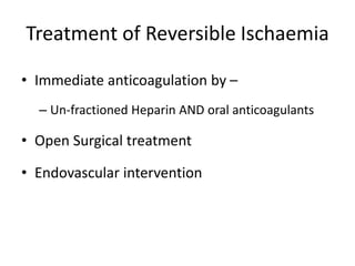 Treatment of Reversible Ischaemia
• Immediate anticoagulation by –
– Un-fractioned Heparin AND oral anticoagulants
• Open Surgical treatment
• Endovascular intervention
 