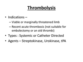 Thrombolysis
• Indications –
– Viable or marginally threatened limb
– Recent acute thrombosis (not suitable for
embolectomy or an old thrombi)
• Types : Systemic or Catheter Directed
• Agents – Streptokinase, Urokinase, tPA
 