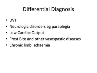 Differential Diagnosis
• DVT
• Neurologic disorders eg paraplegia
• Low Cardiac Output
• Frost Bite and other vasospastic diseases
• Chronic limb ischaemia
 