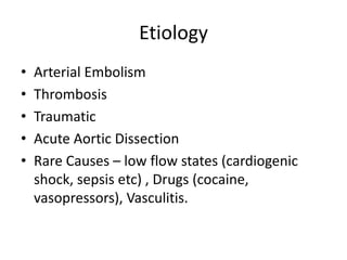 Etiology
• Arterial Embolism
• Thrombosis
• Traumatic
• Acute Aortic Dissection
• Rare Causes – low flow states (cardiogenic
shock, sepsis etc) , Drugs (cocaine,
vasopressors), Vasculitis.
 