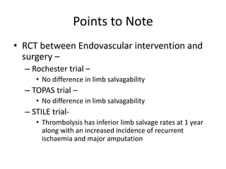 Points to Note
• RCT between Endovascular intervention and
surgery –
– Rochester trial –
• No difference in limb salvagability
– TOPAS trial –
• No difference in limb salvagability
– STILE trial-
• Thrombolysis has inferior limb salvage rates at 1 year
along with an increased incidence of recurrent
ischaemia and major amputation
 