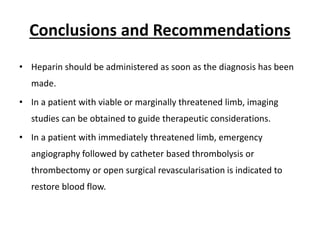 Conclusions and Recommendations
• Heparin should be administered as soon as the diagnosis has been
made.
• In a patient with viable or marginally threatened limb, imaging
studies can be obtained to guide therapeutic considerations.
• In a patient with immediately threatened limb, emergency
angiography followed by catheter based thrombolysis or
thrombectomy or open surgical revascularisation is indicated to
restore blood flow.
 
