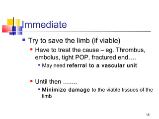 15
Immediate
 Try to save the limb (if viable)
 Have to treat the cause – eg. Thrombus,
embolus, tight POP, fractured end….

May need referral to a vascular unit
 Until then …….

Minimize damage to the viable tissues of the
limb
 