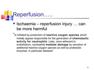 5
Reperfusion…..
 Ischaemia – reperfusion injury … can
be more harmful
“is initiated by production of reactive oxygen species which
initially appear responsible for the generation of chemotactic
activity for neutrophils. Later, once adherent to
endothelium, neutrophils mediate damage by secretion of
additional reactive oxygen species as well as proteolytic
enzymes, in particular elastase”
 