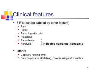 8
Clinical features
 6 P’s (can be caused by other factors)
 Pain
 Pallor
 Perishing with cold
 Pulseless
 Parasthesia )
 Paralysis ) Indicates complete ischaemia
 Others
 Capillary refilling time
 Pain on passive stretching, compressing calf muscles
 