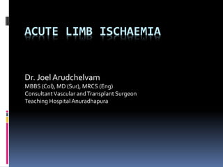 ACUTE LIMB ISCHAEMIA
Dr. Joel Arudchelvam
MBBS (Col), MD (Sur), MRCS (Eng)
ConsultantVascular andTransplant Surgeon
Teaching HospitalAnuradhapura
 