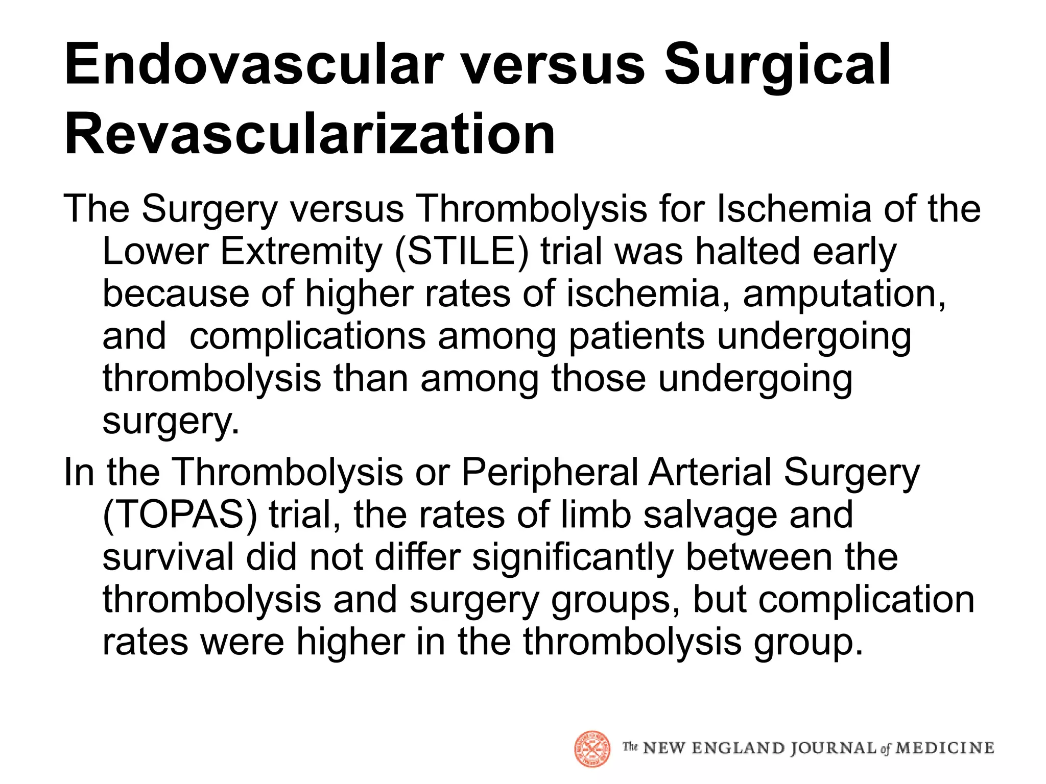 Endovascular versus Surgical
Revascularization
The Surgery versus Thrombolysis for Ischemia of the
   Lower Extremity (STILE) trial was halted early
   because of higher rates of ischemia, amputation,
   and complications among patients undergoing
   thrombolysis than among those undergoing
   surgery.
In the Thrombolysis or Peripheral Arterial Surgery
   (TOPAS) trial, the rates of limb salvage and
   survival did not differ significantly between the
   thrombolysis and surgery groups, but complication
   rates were higher in the thrombolysis group.
 