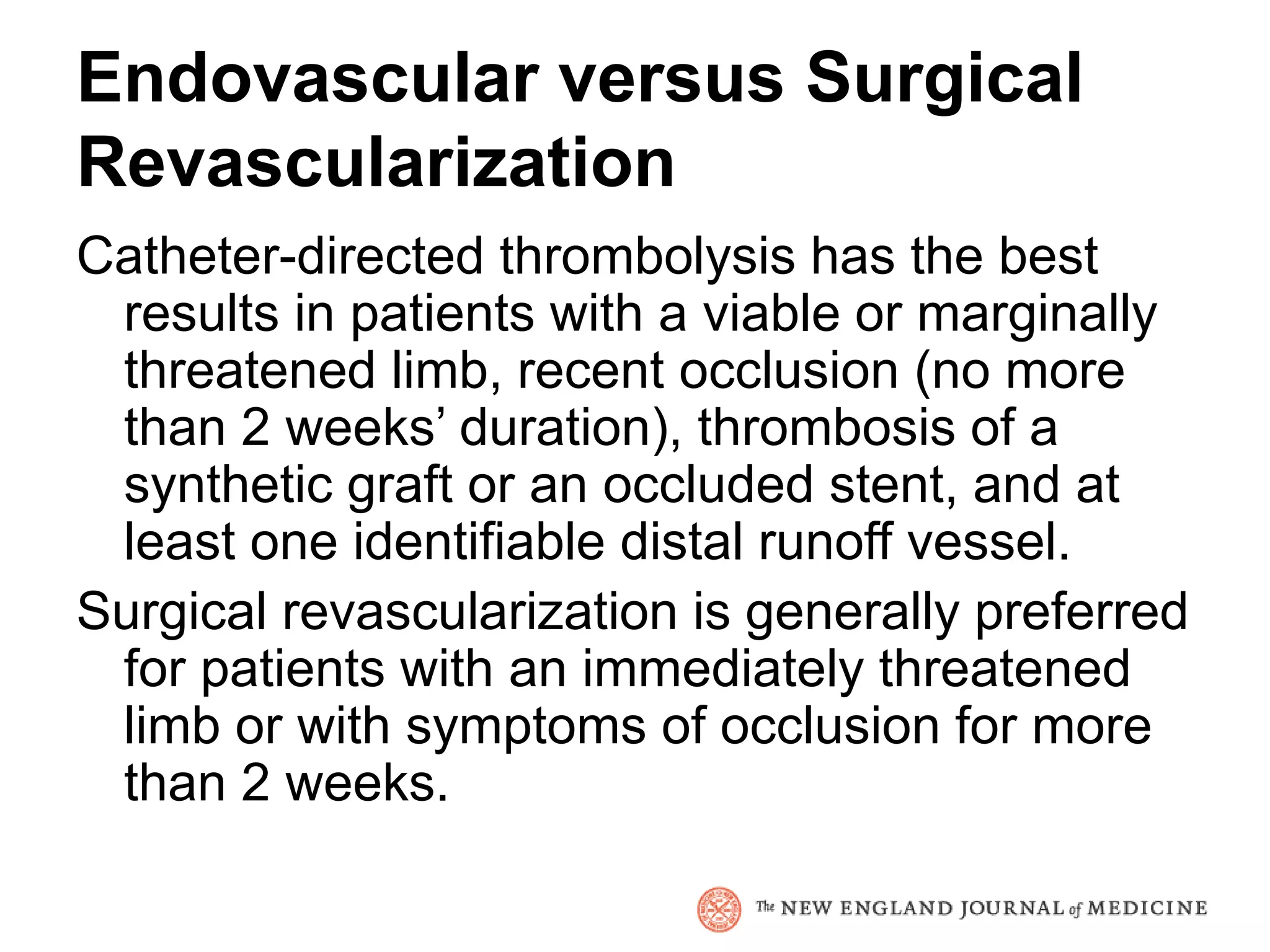 Endovascular versus Surgical
Revascularization
Catheter-directed thrombolysis has the best
 results in patients with a viable or marginally
 threatened limb, recent occlusion (no more
 than 2 weeks’ duration), thrombosis of a
 synthetic graft or an occluded stent, and at
 least one identifiable distal runoff vessel.
Surgical revascularization is generally preferred
 for patients with an immediately threatened
 limb or with symptoms of occlusion for more
 than 2 weeks.
 
