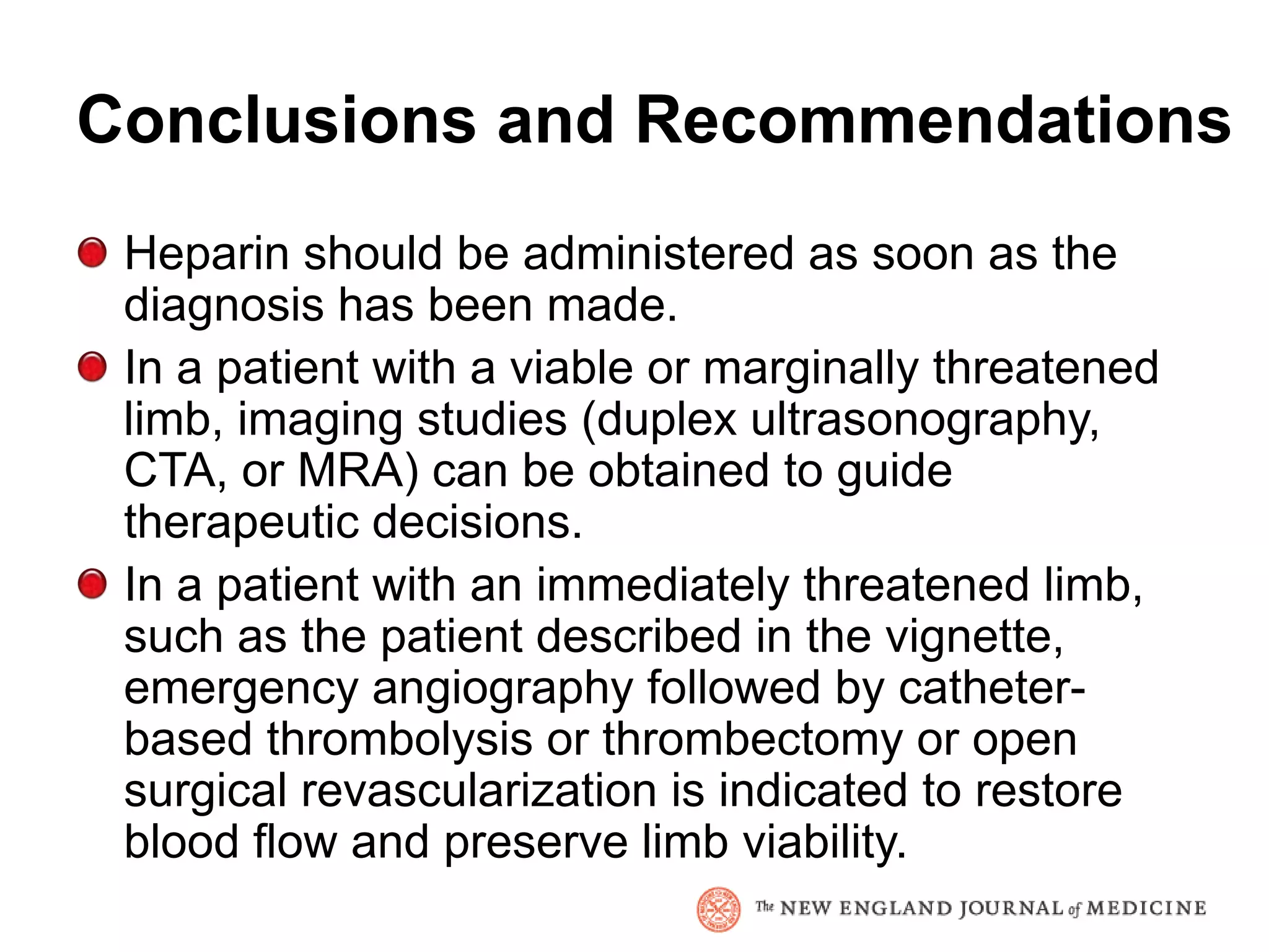 Conclusions and Recommendations
 Heparin should be administered as soon as the
 diagnosis has been made.
 In a patient with a viable or marginally threatened
 limb, imaging studies (duplex ultrasonography,
 CTA, or MRA) can be obtained to guide
 therapeutic decisions.
 In a patient with an immediately threatened limb,
 such as the patient described in the vignette,
 emergency angiography followed by catheter-
 based thrombolysis or thrombectomy or open
 surgical revascularization is indicated to restore
 blood flow and preserve limb viability.
 