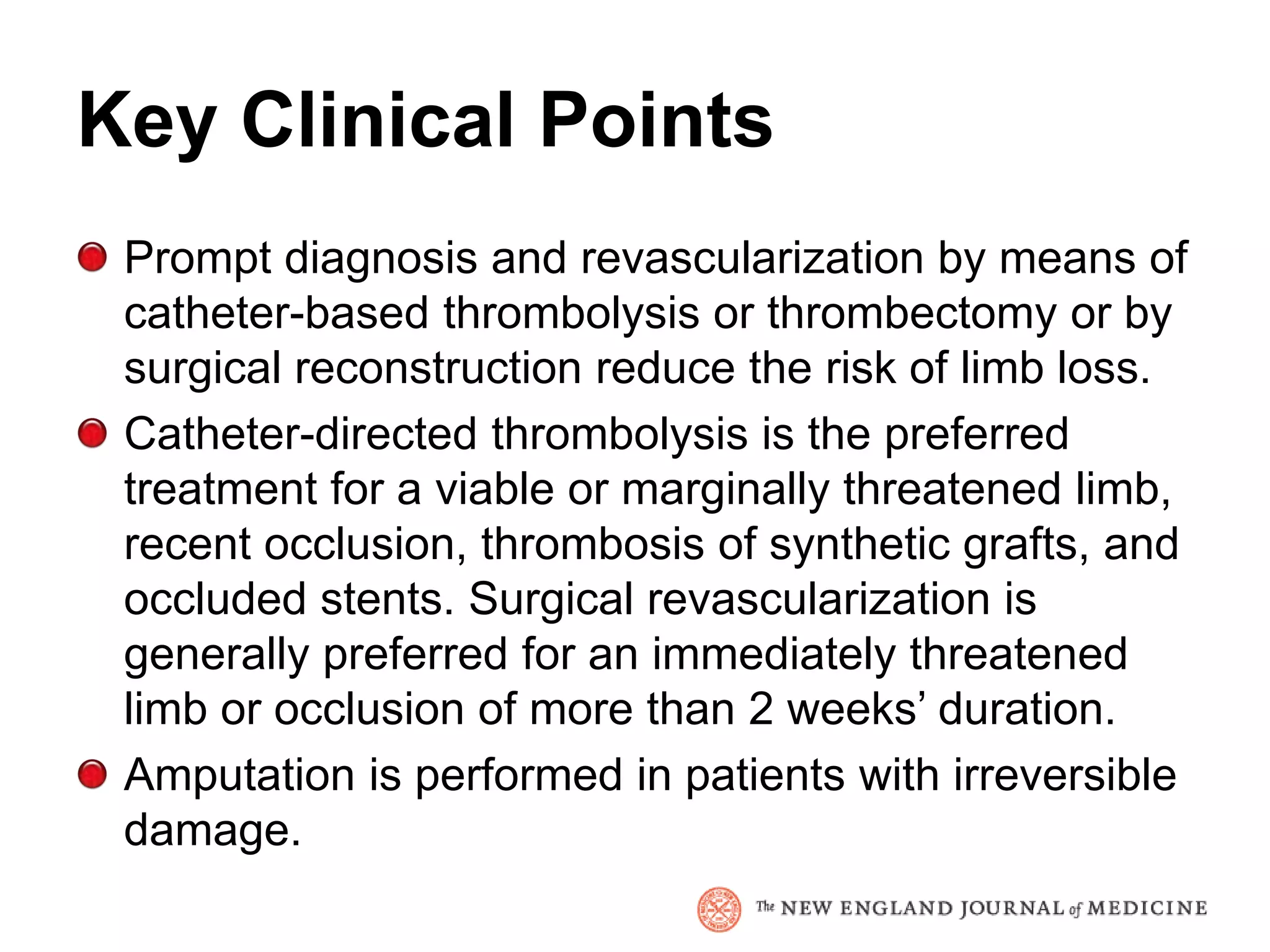 Key Clinical Points
 Prompt diagnosis and revascularization by means of
 catheter-based thrombolysis or thrombectomy or by
 surgical reconstruction reduce the risk of limb loss.
 Catheter-directed thrombolysis is the preferred
 treatment for a viable or marginally threatened limb,
 recent occlusion, thrombosis of synthetic grafts, and
 occluded stents. Surgical revascularization is
 generally preferred for an immediately threatened
 limb or occlusion of more than 2 weeks’ duration.
 Amputation is performed in patients with irreversible
 damage.
 