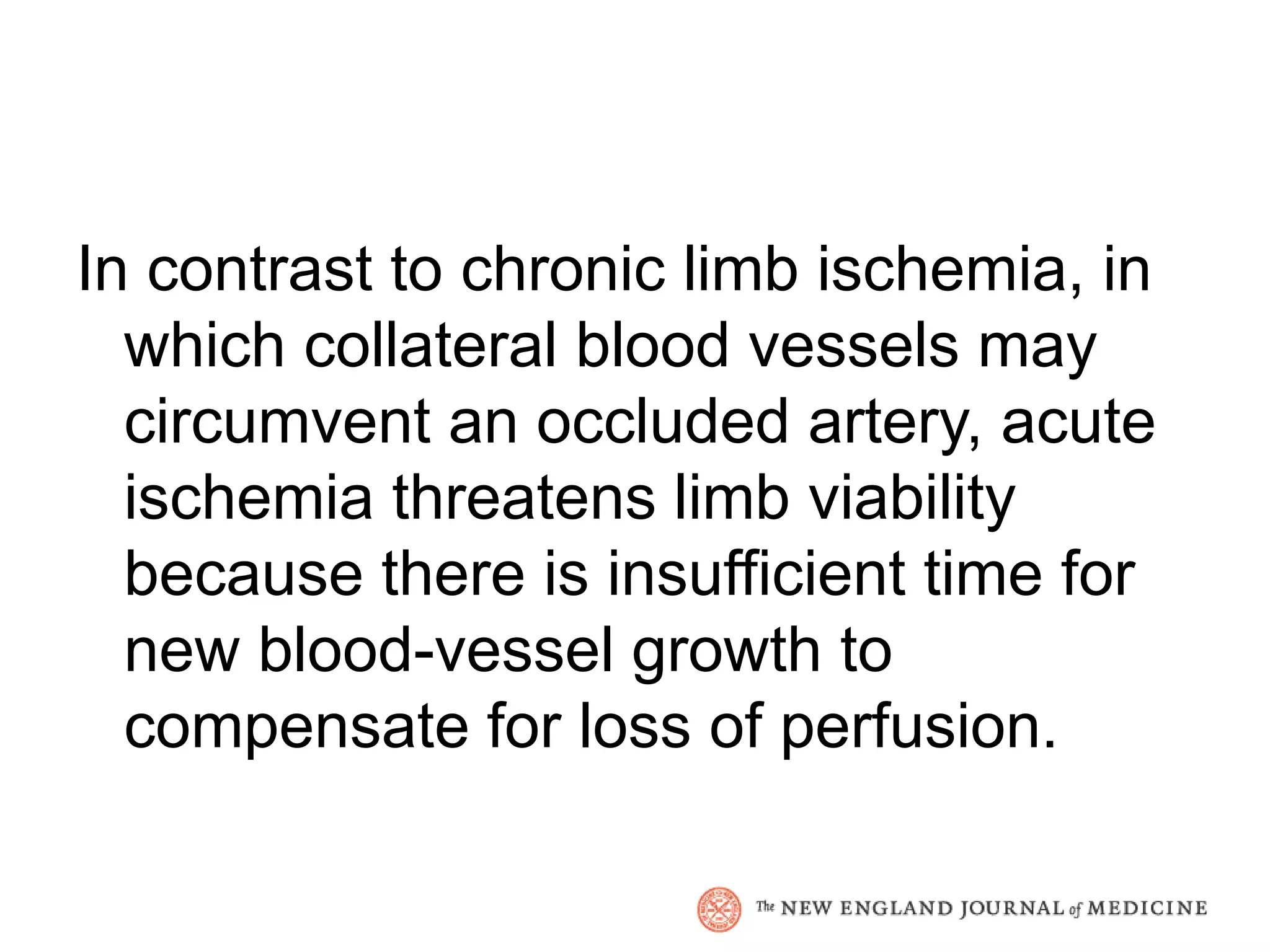 In contrast to chronic limb ischemia, in
  which collateral blood vessels may
  circumvent an occluded artery, acute
  ischemia threatens limb viability
  because there is insufficient time for
  new blood-vessel growth to
  compensate for loss of perfusion.
 