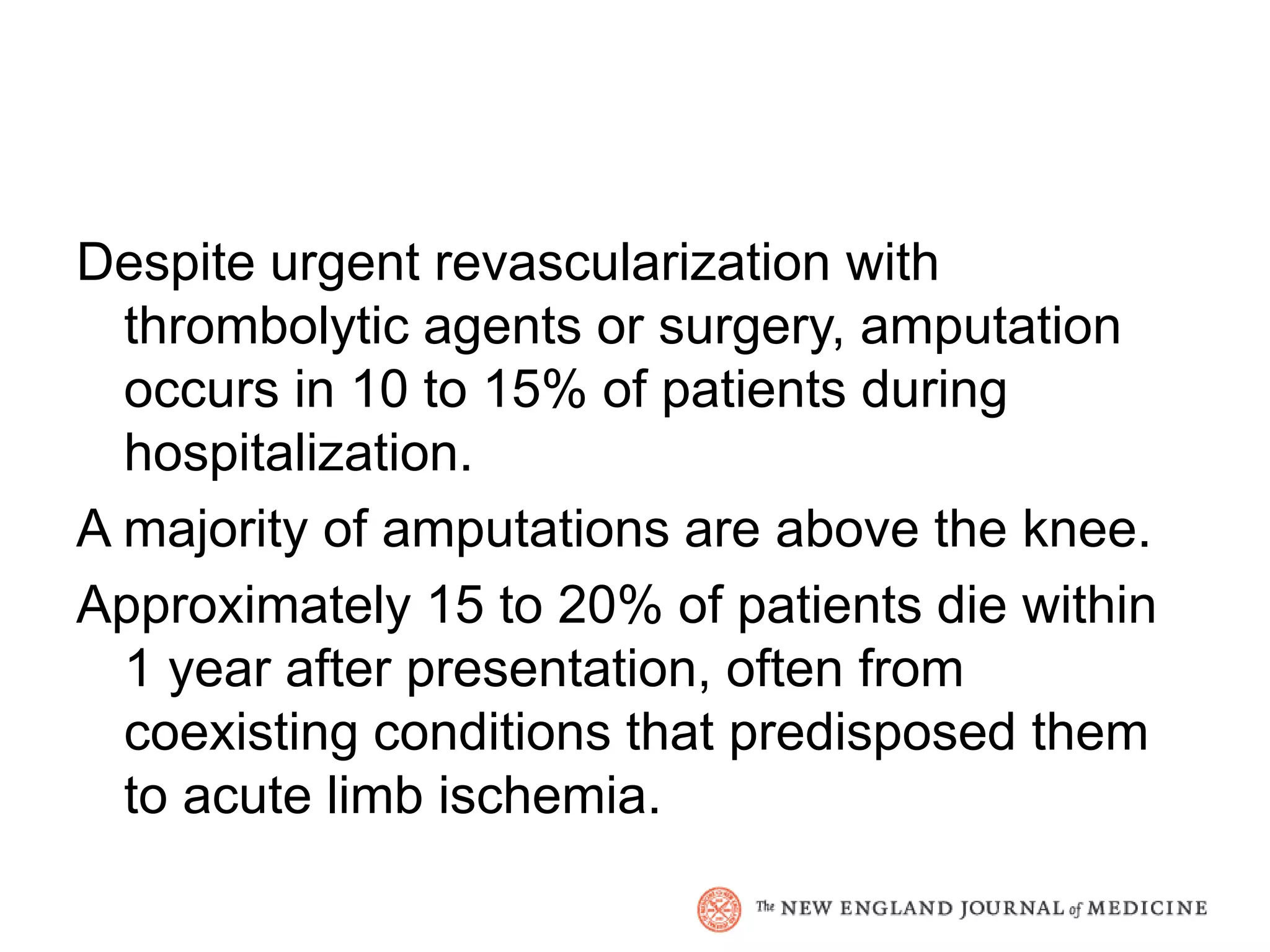 Despite urgent revascularization with
  thrombolytic agents or surgery, amputation
  occurs in 10 to 15% of patients during
  hospitalization.
A majority of amputations are above the knee.
Approximately 15 to 20% of patients die within
  1 year after presentation, often from
  coexisting conditions that predisposed them
  to acute limb ischemia.
 