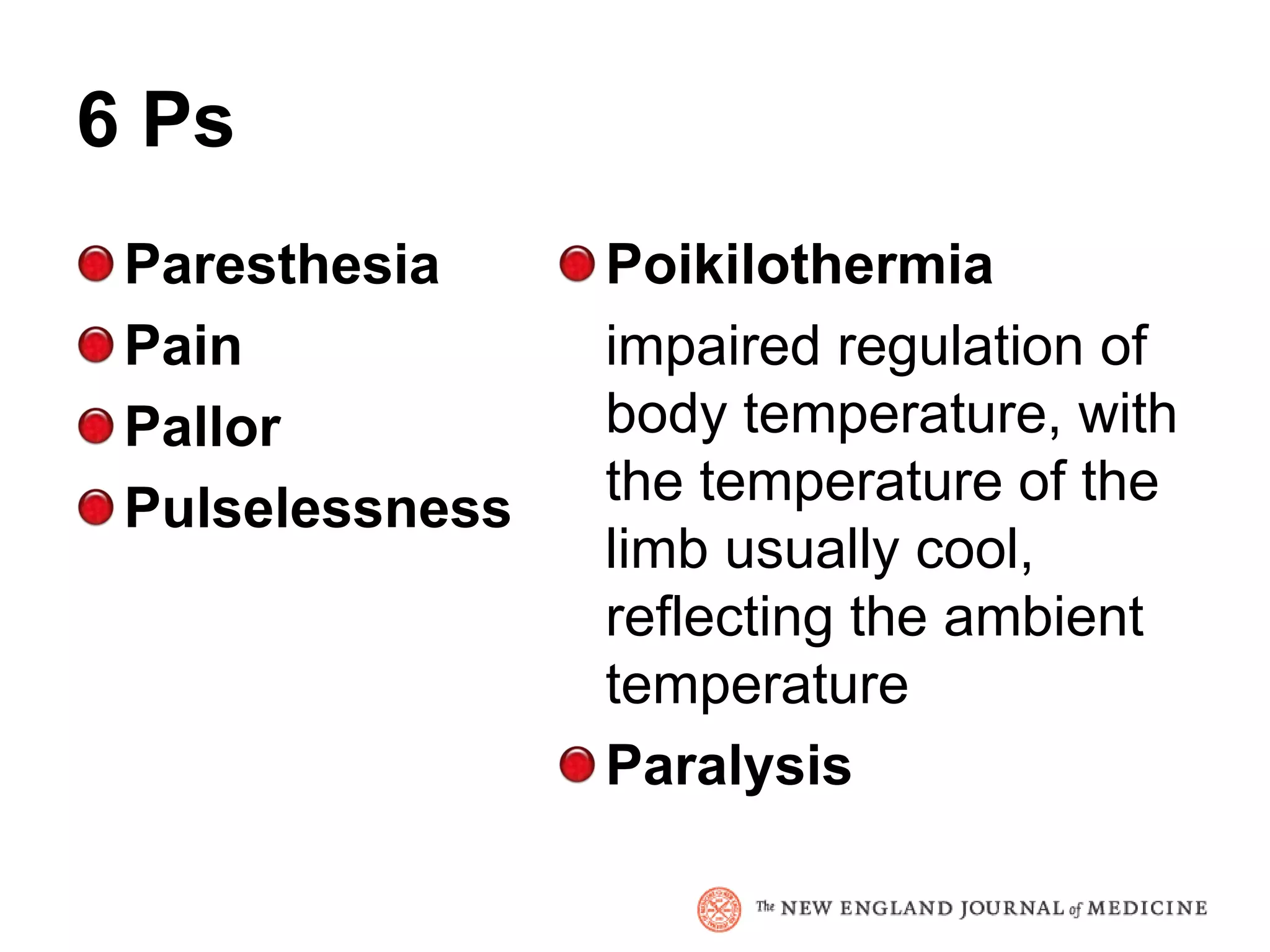 6 Ps
 Paresthesia     Poikilothermia
 Pain            impaired regulation of
 Pallor          body temperature, with
 Pulselessness   the temperature of the
                 limb usually cool,
                 reflecting the ambient
                 temperature
                 Paralysis
 