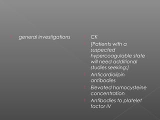    general investigations      CK
                                [Patients with a
                                 suspected
                                 hypercoagulable state
                                 will need additional
                                 studies seeking:]
                                Anticardiolipin
                                 antibodies
                                Elevated homocysteine
                                 concentration
                                Antibodies to platelet
                                 factor IV
 
