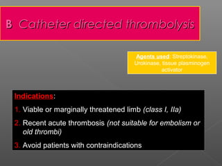 B Catheter directed thrombolysis

                                       Agents used: Streptokinase,
                                       Urokinase, tissue plasminogen
                                                 activator



 Indications:
 Indications
 1. Viable or marginally threatened limb (class I, IIa)
 2. Recent acute thrombosis (not suitable for embolism or
    old thrombi)
 3. Avoid patients with contraindications
 