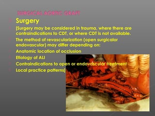    Surgery
   [Surgery may be considered in trauma, where there are
    contraindications to CDT, or where CDT is not available.
   The method of revascularization (open surgicalor
    endovascular) may differ depending on:
   Anatomic location of occlusion
   Etiology of ALI
   Contraindications to open or endovascular treatment
   Local practice patterns]
 