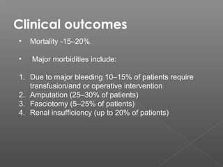 Clinical outcomes
•   Mortality -15–20%.

•   Major morbidities include:

1. Due to major bleeding 10–15% of patients require
   transfusion/and or operative intervention
2. Amputation (25–30% of patients)
3. Fasciotomy (5–25% of patients)
4. Renal insufficiency (up to 20% of patients)
 