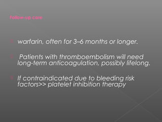 Follow-up care




   warfarin, often for 3–6 months or longer.

    Patients with thromboembolism will need
    long-term anticoagulation, possibly lifelong.

   If contraindicated due to bleeding risk
    factors>> platelet inhibition therapy
 