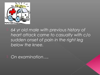    64 yr old male with previous history of
    heart attack came to casualty with c/o
    sudden onset of pain in the right leg
    below the knee.

   On examination….
 
