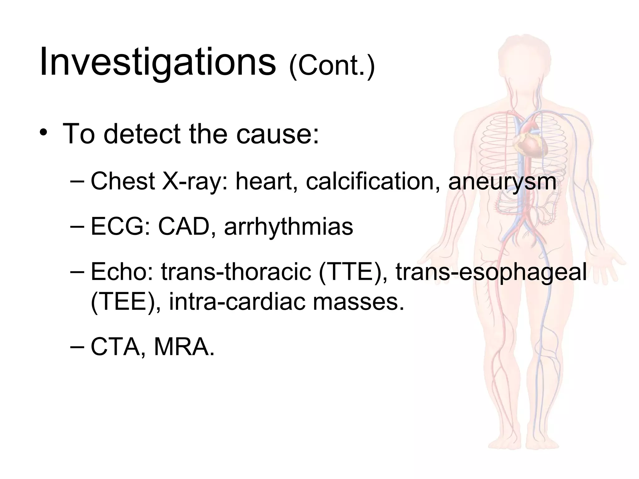 Investigations (Cont.)
• To detect the cause:
– Chest X-ray: heart, calcification, aneurysm
– ECG: CAD, arrhythmias
– Echo: trans-thoracic (TTE), trans-esophageal
(TEE), intra-cardiac masses.
– CTA, MRA.
 