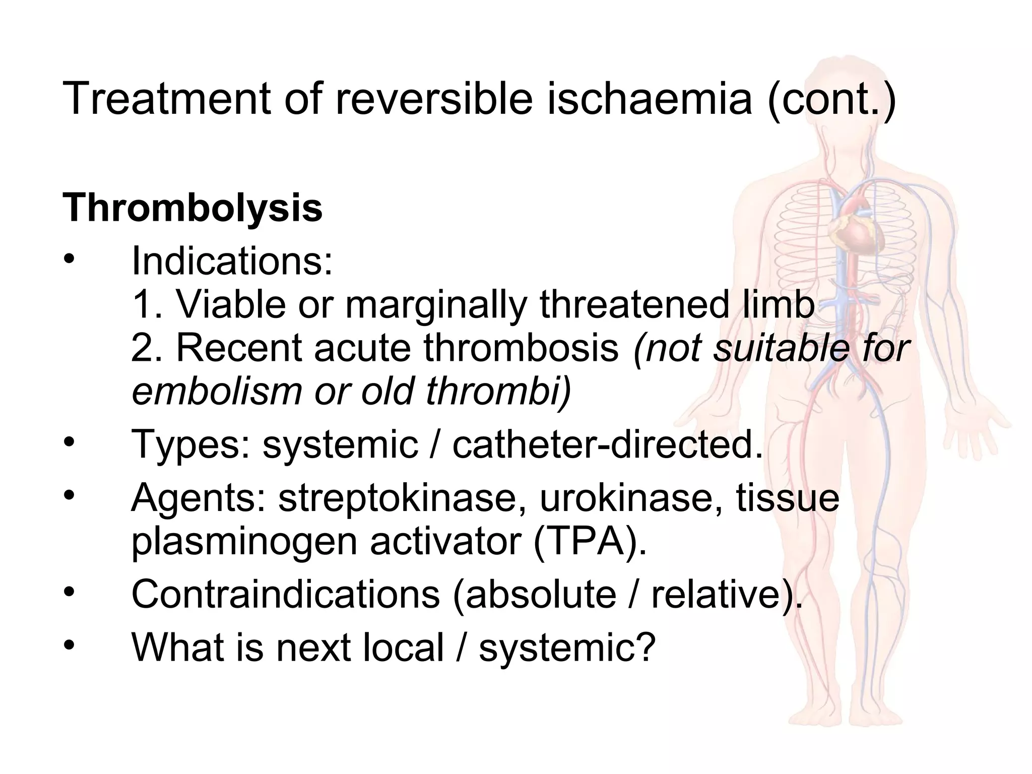 Treatment of reversible ischaemia (cont.)
Thrombolysis
• Indications:
1. Viable or marginally threatened limb
2. Recent acute thrombosis (not suitable for
embolism or old thrombi)
• Types: systemic / catheter-directed.
• Agents: streptokinase, urokinase, tissue
plasminogen activator (TPA).
• Contraindications (absolute / relative).
• What is next local / systemic?
 