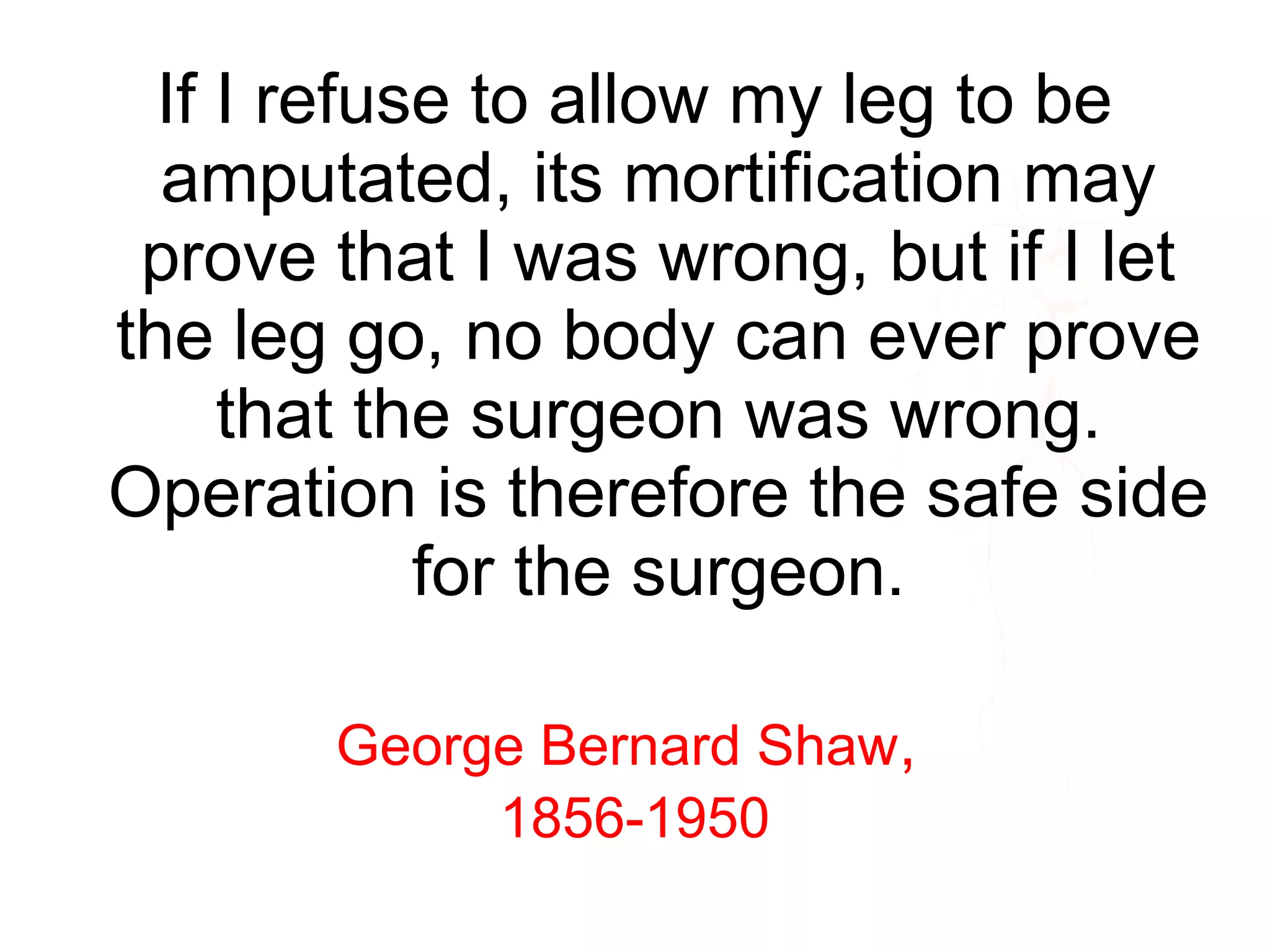 If I refuse to allow my leg to be
amputated, its mortification may
prove that I was wrong, but if I let
the leg go, no body can ever prove
that the surgeon was wrong.
Operation is therefore the safe side
for the surgeon.
George Bernard Shaw,
1856-1950
 