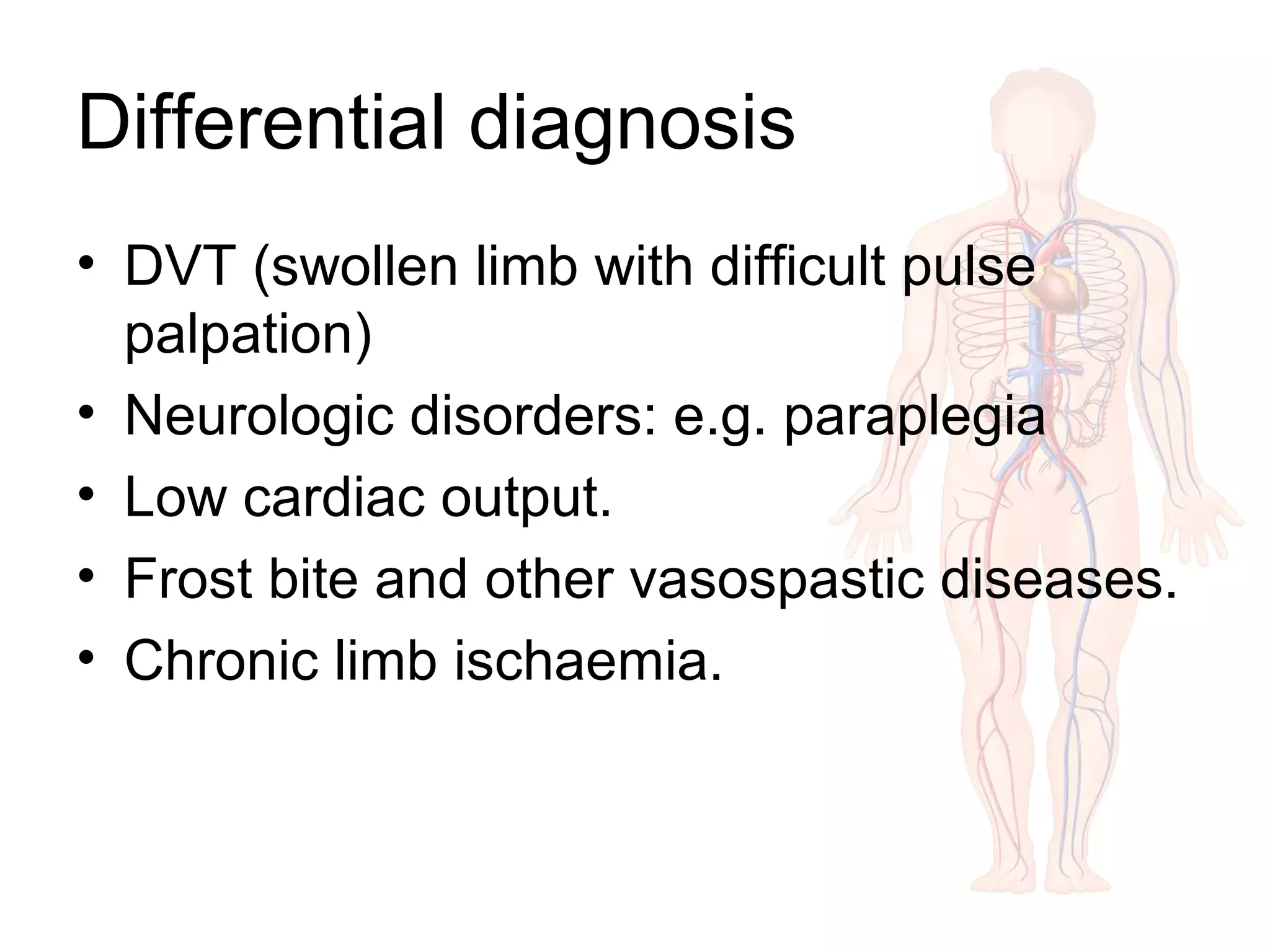 Differential diagnosis
• DVT (swollen limb with difficult pulse
palpation)
• Neurologic disorders: e.g. paraplegia
• Low cardiac output.
• Frost bite and other vasospastic diseases.
• Chronic limb ischaemia.
 