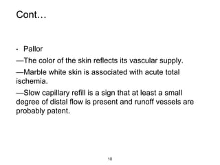 Cont…
• Pallor
—The color of the skin reflects its vascular supply.
—Marble white skin is associated with acute total
ischemia.
—Slow capillary refill is a sign that at least a small
degree of distal flow is present and runoff vessels are
probably patent.
10
 
