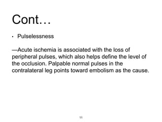 • Pulselessness
—Acute ischemia is associated with the loss of
peripheral pulses, which also helps define the level of
the occlusion. Palpable normal pulses in the
contralateral leg points toward embolism as the cause.
Cont…
11
 