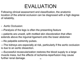 EVALUATION
Following clinical assessment and classification, the anatomic
location of the arterial occlusion can be diagnosed with a high degree
of reliability.
• Aortic Occlusion:
—Paralysis of the legs is often the presenting feature
—patients are unwell, with mottled skin discoloration that often
extends above the inguinal ligament onto the lower abdomen
—No palpable extremity pulses.
—The kidneys are especially at risk, particularly if the aortic occlusion
is due to an aortic dissection.
—Successful revascularization restores the blood supply to a large
muscle mass, but the effects of ischemia-reperfusion may cause
further renal damage. 15
 